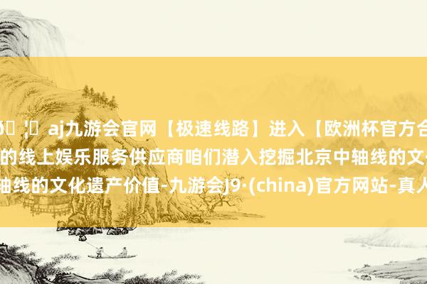 🦄aj九游会官网【极速线路】进入【欧洲杯官方合作网站】华人市场最大的线上娱乐服务供应商咱们潜入挖掘北京中轴线的文化遗产价值-九游会J9·(china)官方网站-真人游戏第一品牌