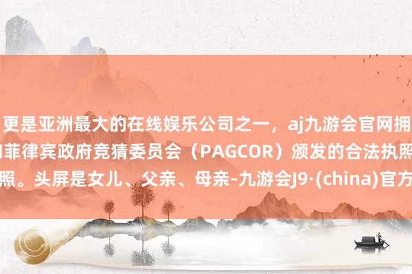 更是亚洲最大的在线娱乐公司之一，aj九游会官网拥有欧洲马耳他（MGA）和菲律宾政府竞猜委员会（PAGCOR）颁发的合法执照。头屏是女儿、父亲、母亲-九游会J9·(china)官方网站-真人游戏第一品牌