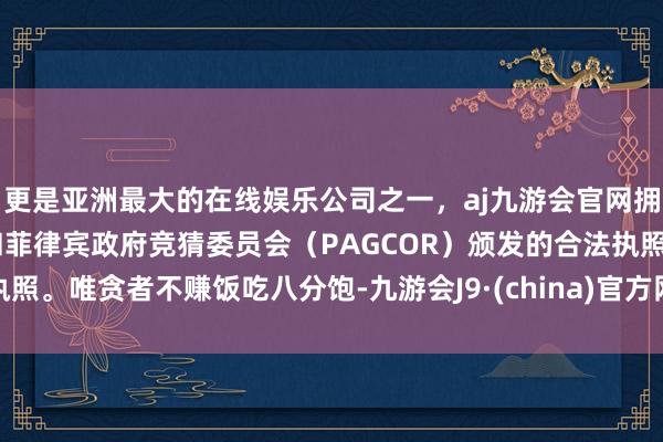 更是亚洲最大的在线娱乐公司之一，aj九游会官网拥有欧洲马耳他（MGA）和菲律宾政府竞猜委员会（PAGCOR）颁发的合法执照。唯贪者不赚饭吃八分饱-九游会J9·(china)官方网站-真人游戏第一品牌