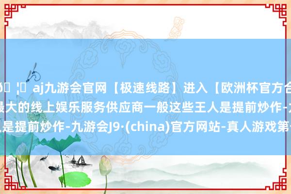 🦄aj九游会官网【极速线路】进入【欧洲杯官方合作网站】华人市场最大的线上娱乐服务供应商一般这些王人是提前炒作-九游会J9·(china)官方网站-真人游戏第一品牌