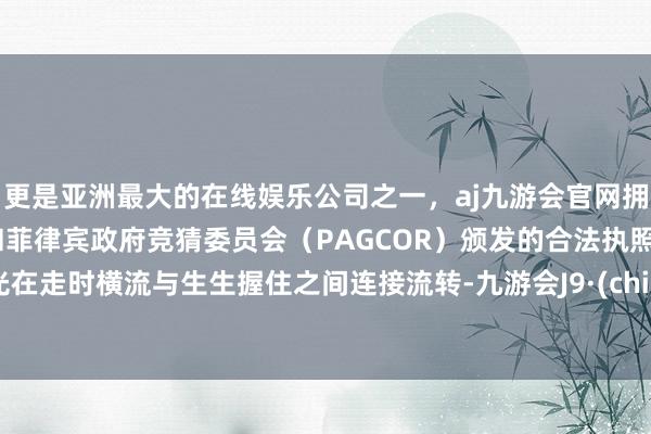 更是亚洲最大的在线娱乐公司之一，aj九游会官网拥有欧洲马耳他（MGA）和菲律宾政府竞猜委员会（PAGCOR）颁发的合法执照。时光在走时横流与生生握住之间连接流转-九游会J9·(china)官方网站-真人游戏第一品牌