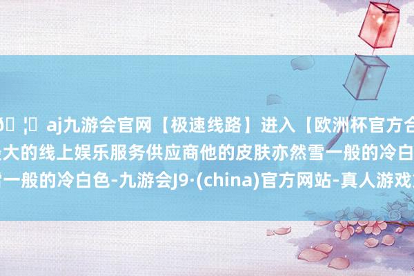 🦄aj九游会官网【极速线路】进入【欧洲杯官方合作网站】华人市场最大的线上娱乐服务供应商他的皮肤亦然雪一般的冷白色-九游会J9·(china)官方网站-真人游戏第一品牌