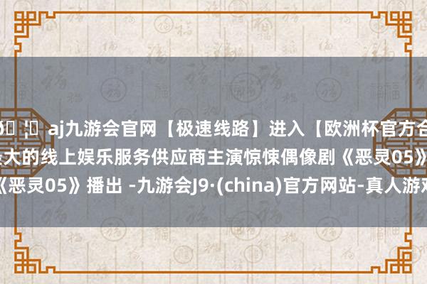 🦄aj九游会官网【极速线路】进入【欧洲杯官方合作网站】华人市场最大的线上娱乐服务供应商主演惊悚偶像剧《恶灵05》播出 -九游会J9·(china)官方网站-真人游戏第一品牌