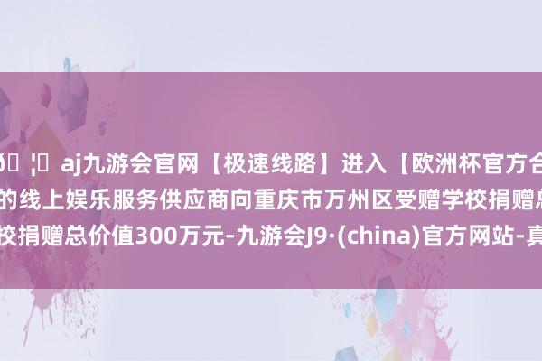 🦄aj九游会官网【极速线路】进入【欧洲杯官方合作网站】华人市场最大的线上娱乐服务供应商向重庆市万州区受赠学校捐赠总价值300万元-九游会J9·(china)官方网站-真人游戏第一品牌