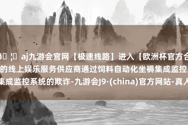 🦄aj九游会官网【极速线路】进入【欧洲杯官方合作网站】华人市场最大的线上娱乐服务供应商通过饲料自动化坐褥集成监控系统的欺诈-九游会J9·(china)官方网站-真人游戏第一品牌