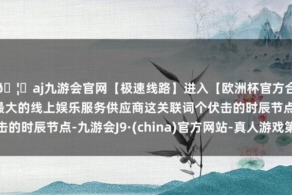 🦄aj九游会官网【极速线路】进入【欧洲杯官方合作网站】华人市场最大的线上娱乐服务供应商这关联词个伏击的时辰节点-九游会J9·(china)官方网站-真人游戏第一品牌