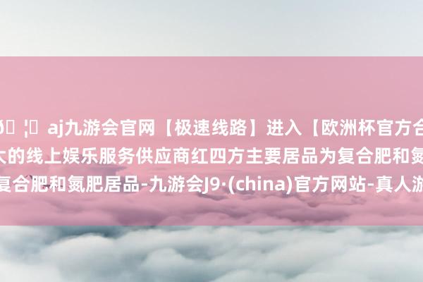 🦄aj九游会官网【极速线路】进入【欧洲杯官方合作网站】华人市场最大的线上娱乐服务供应商红四方主要居品为复合肥和氮肥居品-九游会J9·(china)官方网站-真人游戏第一品牌