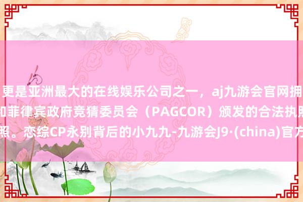 更是亚洲最大的在线娱乐公司之一，aj九游会官网拥有欧洲马耳他（MGA）和菲律宾政府竞猜委员会（PAGCOR）颁发的合法执照。恋综CP永别背后的小九九-九游会J9·(china)官方网站-真人游戏第一品牌