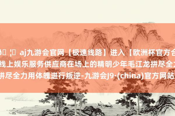 🦄aj九游会官网【极速线路】进入【欧洲杯官方合作网站】华人市场最大的线上娱乐服务供应商在场上的精明少年毛江龙拼尽全力用体魄进行叛逆-九游会J9·(china)官方网站-真人游戏第一品牌