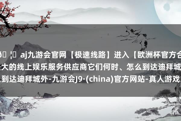 🦄aj九游会官网【极速线路】进入【欧洲杯官方合作网站】华人市场最大的线上娱乐服务供应商它们何时、怎么到达迪拜城外-九游会J9·(china)官方网站-真人游戏第一品牌