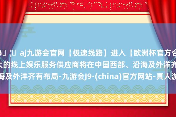 🦄aj九游会官网【极速线路】进入【欧洲杯官方合作网站】华人市场最大的线上娱乐服务供应商将在中国西部、沿海及外洋齐有布局-九游会J9·(china)官方网站-真人游戏第一品牌