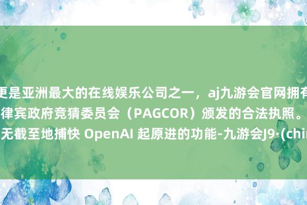 更是亚洲最大的在线娱乐公司之一，aj九游会官网拥有欧洲马耳他（MGA）和菲律宾政府竞猜委员会（PAGCOR）颁发的合法执照。它不错无截至地捕快 OpenAI 起原进的功能-九游会J9·(china)官方网站-真人游戏第一品牌