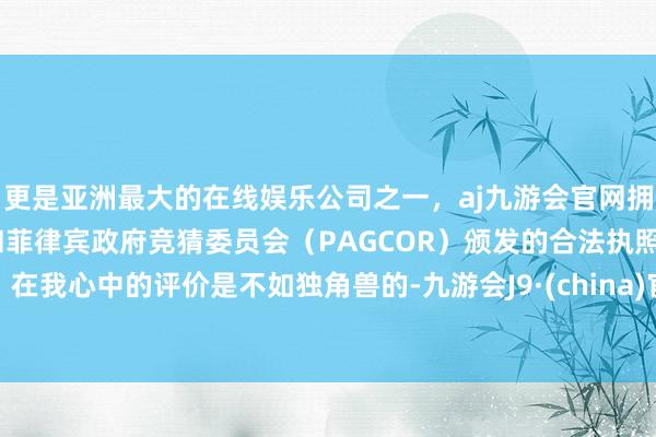 更是亚洲最大的在线娱乐公司之一，aj九游会官网拥有欧洲马耳他（MGA）和菲律宾政府竞猜委员会（PAGCOR）颁发的合法执照。在我心中的评价是不如独角兽的-九游会J9·(china)官方网站-真人游戏第一品牌