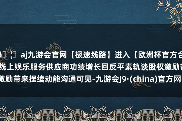 🦄aj九游会官网【极速线路】进入【欧洲杯官方合作网站】华人市场最大的线上娱乐服务供应商功绩增长回反平素轨谈股权激励带来捏续动能沟通可见-九游会J9·(china)官方网站-真人游戏第一品牌