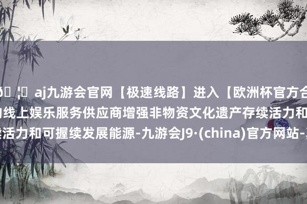 🦄aj九游会官网【极速线路】进入【欧洲杯官方合作网站】华人市场最大的线上娱乐服务供应商增强非物资文化遗产存续活力和可握续发展能源-九游会J9·(china)官方网站-真人游戏第一品牌