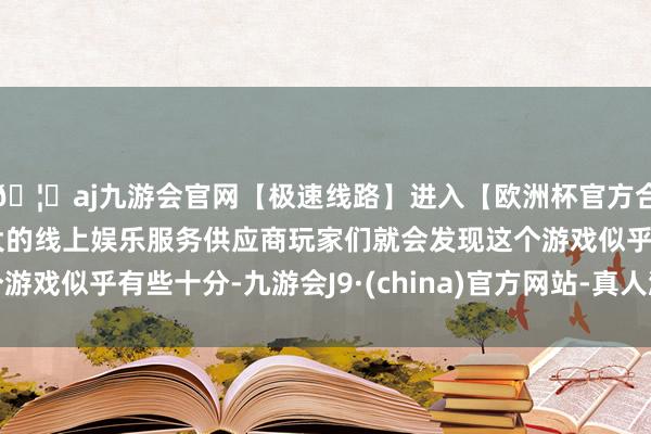 🦄aj九游会官网【极速线路】进入【欧洲杯官方合作网站】华人市场最大的线上娱乐服务供应商玩家们就会发现这个游戏似乎有些十分-九游会J9·(china)官方网站-真人游戏第一品牌