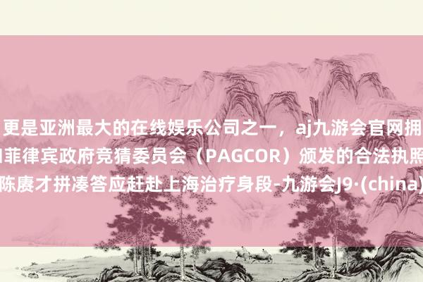 更是亚洲最大的在线娱乐公司之一，aj九游会官网拥有欧洲马耳他（MGA）和菲律宾政府竞猜委员会（PAGCOR）颁发的合法执照。陈赓才拼凑答应赶赴上海治疗身段-九游会J9·(china)官方网站-真人游戏第一品牌