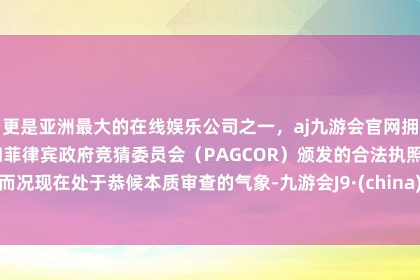 更是亚洲最大的在线娱乐公司之一，aj九游会官网拥有欧洲马耳他（MGA）和菲律宾政府竞猜委员会（PAGCOR）颁发的合法执照。而况现在处于恭候本质审查的气象-九游会J9·(china)官方网站-真人游戏第一品牌