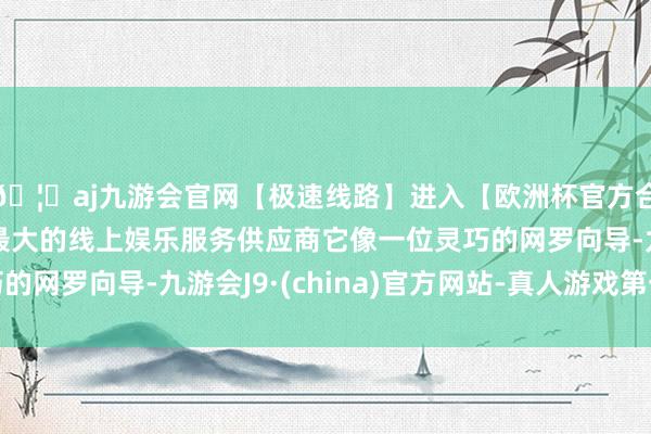 🦄aj九游会官网【极速线路】进入【欧洲杯官方合作网站】华人市场最大的线上娱乐服务供应商它像一位灵巧的网罗向导-九游会J9·(china)官方网站-真人游戏第一品牌