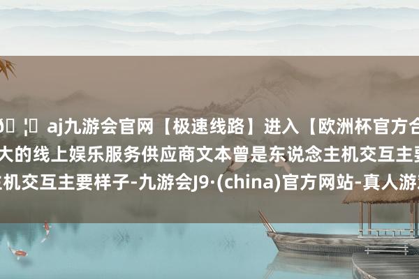 🦄aj九游会官网【极速线路】进入【欧洲杯官方合作网站】华人市场最大的线上娱乐服务供应商文本曾是东说念主机交互主要样子-九游会J9·(china)官方网站-真人游戏第一品牌