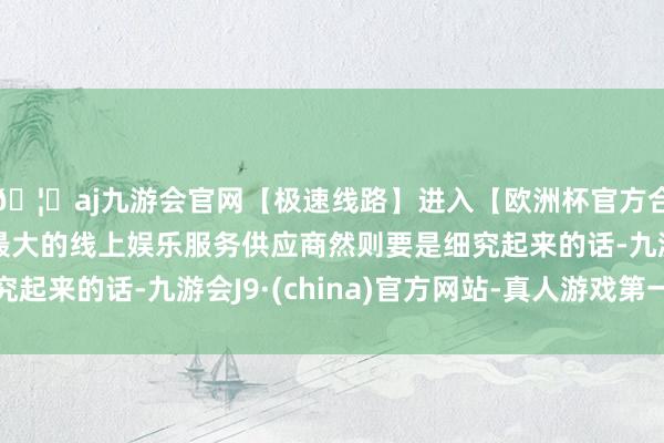 🦄aj九游会官网【极速线路】进入【欧洲杯官方合作网站】华人市场最大的线上娱乐服务供应商然则要是细究起来的话-九游会J9·(china)官方网站-真人游戏第一品牌