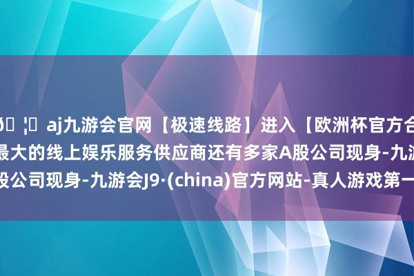 🦄aj九游会官网【极速线路】进入【欧洲杯官方合作网站】华人市场最大的线上娱乐服务供应商还有多家A股公司现身-九游会J9·(china)官方网站-真人游戏第一品牌