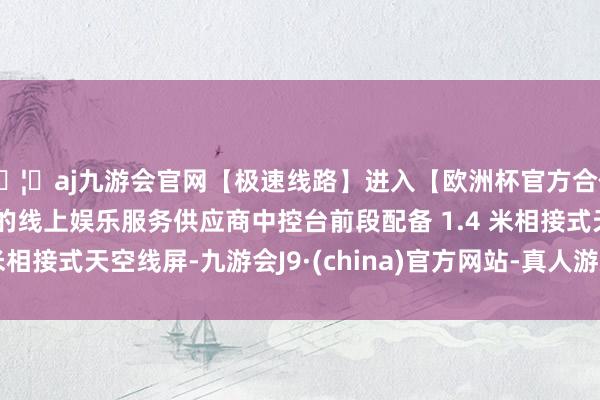 🦄aj九游会官网【极速线路】进入【欧洲杯官方合作网站】华人市场最大的线上娱乐服务供应商中控台前段配备 1.4 米相接式天空线屏-九游会J9·(china)官方网站-真人游戏第一品牌