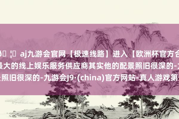 🦄aj九游会官网【极速线路】进入【欧洲杯官方合作网站】华人市场最大的线上娱乐服务供应商其实他的配景照旧很深的-九游会J9·(china)官方网站-真人游戏第一品牌