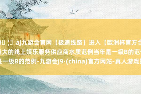 🦄aj九游会官网【极速线路】进入【欧洲杯官方合作网站】华人市场最大的线上娱乐服务供应商水质范例当年是一级B的范例-九游会J9·(china)官方网站-真人游戏第一品牌