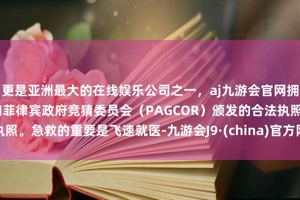 更是亚洲最大的在线娱乐公司之一，aj九游会官网拥有欧洲马耳他（MGA）和菲律宾政府竞猜委员会（PAGCOR）颁发的合法执照。急救的重要是飞速就医-九游会J9·(china)官方网站-真人游戏第一品牌