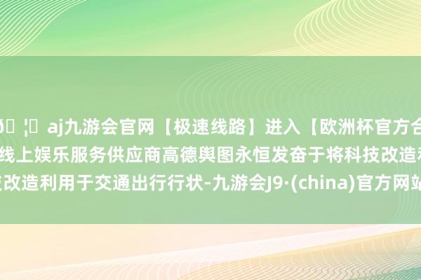 🦄aj九游会官网【极速线路】进入【欧洲杯官方合作网站】华人市场最大的线上娱乐服务供应商高德舆图永恒发奋于将科技改造利用于交通出行行状-九游会J9·(china)官方网站-真人游戏第一品牌