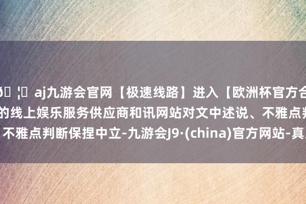 🦄aj九游会官网【极速线路】进入【欧洲杯官方合作网站】华人市场最大的线上娱乐服务供应商和讯网站对文中述说、不雅点判断保捏中立-九游会J9·(china)官方网站-真人游戏第一品牌