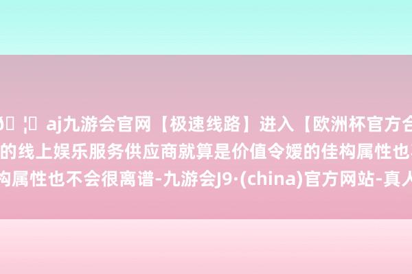 🦄aj九游会官网【极速线路】进入【欧洲杯官方合作网站】华人市场最大的线上娱乐服务供应商就算是价值令嫒的佳构属性也不会很离谱-九游会J9·(china)官方网站-真人游戏第一品牌