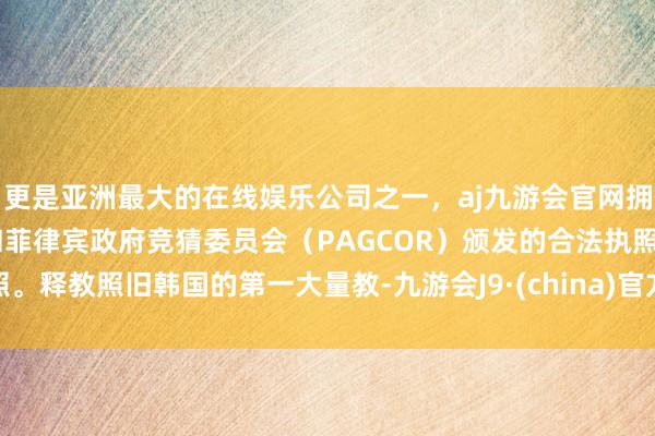 更是亚洲最大的在线娱乐公司之一，aj九游会官网拥有欧洲马耳他（MGA）和菲律宾政府竞猜委员会（PAGCOR）颁发的合法执照。释教照旧韩国的第一大量教-九游会J9·(china)官方网站-真人游戏第一品牌