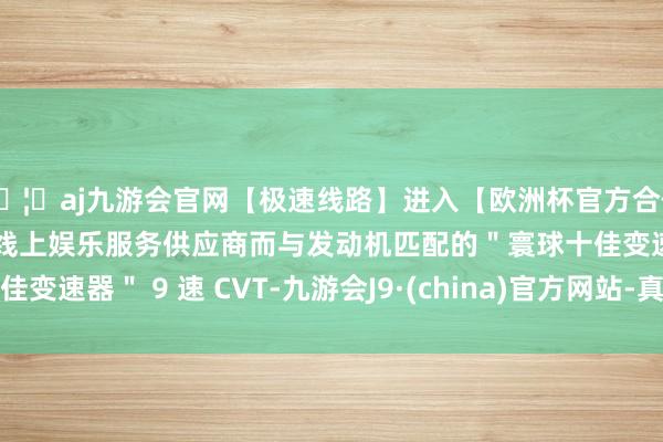 🦄aj九游会官网【极速线路】进入【欧洲杯官方合作网站】华人市场最大的线上娱乐服务供应商而与发动机匹配的＂寰球十佳变速器＂ 9 速 CVT-九游会J9·(china)官方网站-真人游戏第一品牌