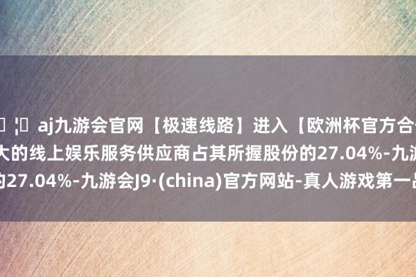 🦄aj九游会官网【极速线路】进入【欧洲杯官方合作网站】华人市场最大的线上娱乐服务供应商占其所握股份的27.04%-九游会J9·(china)官方网站-真人游戏第一品牌