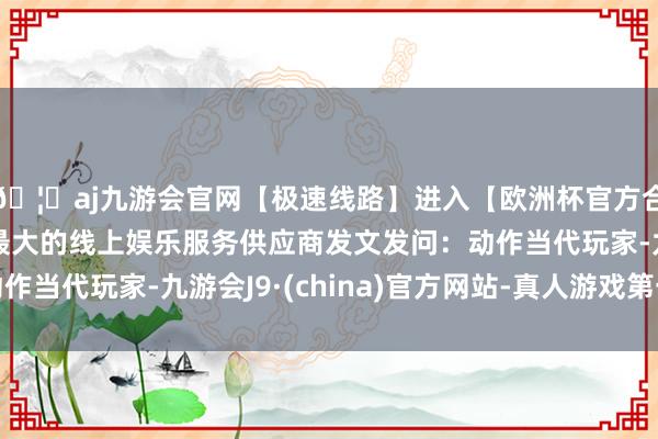 🦄aj九游会官网【极速线路】进入【欧洲杯官方合作网站】华人市场最大的线上娱乐服务供应商发文发问：动作当代玩家-九游会J9·(china)官方网站-真人游戏第一品牌