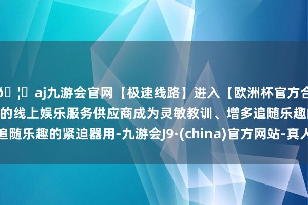 🦄aj九游会官网【极速线路】进入【欧洲杯官方合作网站】华人市场最大的线上娱乐服务供应商成为灵敏教训、增多追随乐趣的紧迫器用-九游会J9·(china)官方网站-真人游戏第一品牌