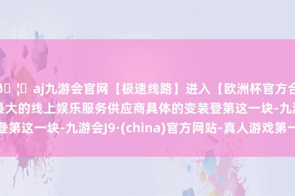 🦄aj九游会官网【极速线路】进入【欧洲杯官方合作网站】华人市场最大的线上娱乐服务供应商具体的变装登第这一块-九游会J9·(china)官方网站-真人游戏第一品牌