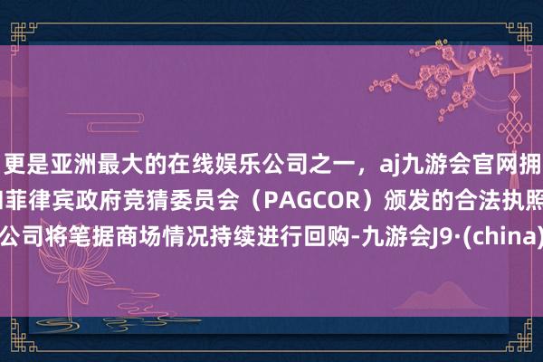 更是亚洲最大的在线娱乐公司之一，aj九游会官网拥有欧洲马耳他（MGA）和菲律宾政府竞猜委员会（PAGCOR）颁发的合法执照。公司将笔据商场情况持续进行回购-九游会J9·(china)官方网站-真人游戏第一品牌