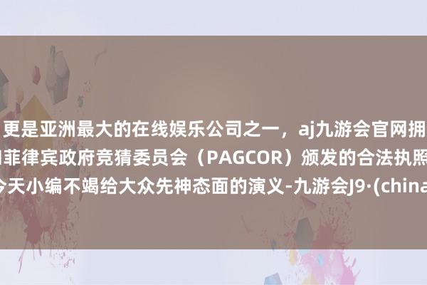 更是亚洲最大的在线娱乐公司之一，aj九游会官网拥有欧洲马耳他（MGA）和菲律宾政府竞猜委员会（PAGCOR）颁发的合法执照。今天小编不竭给大众先神态面的演义-九游会J9·(china)官方网站-真人游戏第一品牌