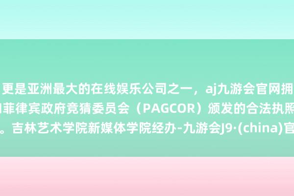 更是亚洲最大的在线娱乐公司之一，aj九游会官网拥有欧洲马耳他（MGA）和菲律宾政府竞猜委员会（PAGCOR）颁发的合法执照。吉林艺术学院新媒体学院经办-九游会J9·(china)官方网站-真人游戏第一品牌