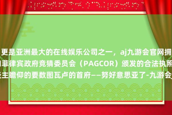 更是亚洲最大的在线娱乐公司之一，aj九游会官网拥有欧洲马耳他（MGA）和菲律宾政府竞猜委员会（PAGCOR）颁发的合法执照。而最令东谈主瞻仰的要数图瓦卢的首府——努好意思亚了-九游会J9·(china)官方网站-真人游戏第一品牌