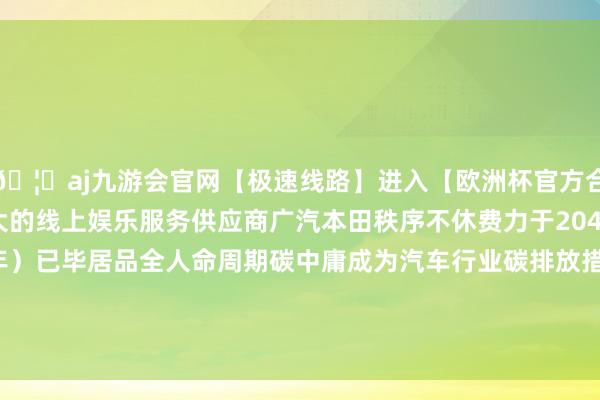 🦄aj九游会官网【极速线路】进入【欧洲杯官方合作网站】华人市场最大的线上娱乐服务供应商广汽本田秩序不休费力于2045年前（力图2040年）已毕居品全人命周期碳中庸成为汽车行业碳排放措置水平领跑者-九游会J9·(china)官方网站-真人游戏第一品牌