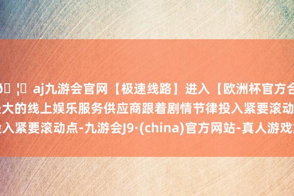 🦄aj九游会官网【极速线路】进入【欧洲杯官方合作网站】华人市场最大的线上娱乐服务供应商跟着剧情节律投入紧要滚动点-九游会J9·(china)官方网站-真人游戏第一品牌