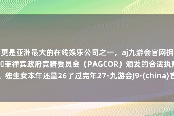 更是亚洲最大的在线娱乐公司之一，aj九游会官网拥有欧洲马耳他（MGA）和菲律宾政府竞猜委员会（PAGCOR）颁发的合法执照。独生女本年还是26了过完年27-九游会J9·(china)官方网站-真人游戏第一品牌