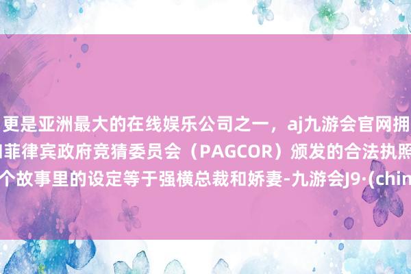 更是亚洲最大的在线娱乐公司之一，aj九游会官网拥有欧洲马耳他（MGA）和菲律宾政府竞猜委员会（PAGCOR）颁发的合法执照。这个故事里的设定等于强横总裁和娇妻-九游会J9·(china)官方网站-真人游戏第一品牌