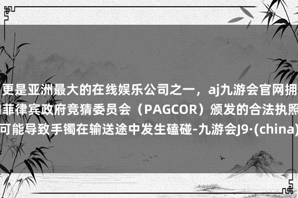 更是亚洲最大的在线娱乐公司之一，aj九游会官网拥有欧洲马耳他（MGA）和菲律宾政府竞猜委员会（PAGCOR）颁发的合法执照。可能导致手镯在输送途中发生磕碰-九游会J9·(china)官方网站-真人游戏第一品牌