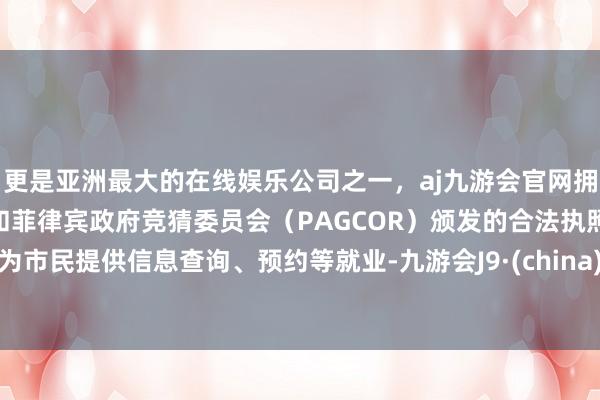 更是亚洲最大的在线娱乐公司之一，aj九游会官网拥有欧洲马耳他（MGA）和菲律宾政府竞猜委员会（PAGCOR）颁发的合法执照。为市民提供信息查询、预约等就业-九游会J9·(china)官方网站-真人游戏第一品牌