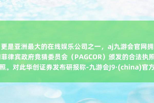 更是亚洲最大的在线娱乐公司之一，aj九游会官网拥有欧洲马耳他（MGA）和菲律宾政府竞猜委员会（PAGCOR）颁发的合法执照。对此华创证券发布研报称-九游会J9·(china)官方网站-真人游戏第一品牌